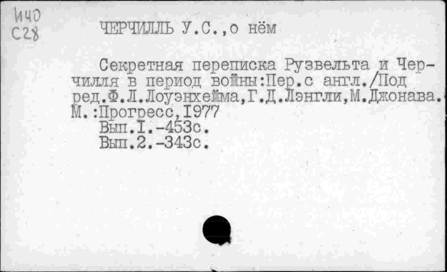 ﻿йчо
С 2.3
ЧЕРЧИЛЛЬ У.С.,о нём
Секретная переписка Рузвельта, и Черчилля в период войны:Пер.с англ./Под ред. Ф. Л. Лоуэнхейма, Г. Д. Лэнгли, М. Джонава. М. :Прогоесс,1977
Вып.1.-453с.
Вып.2.-343с.